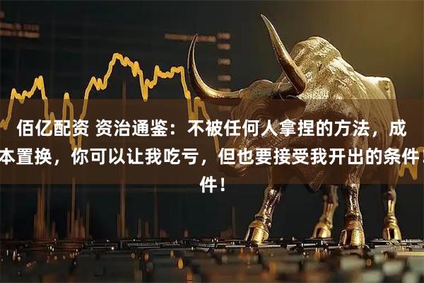 佰亿配资 资治通鉴：不被任何人拿捏的方法，成本置换，你可以让我吃亏，但也要接受我开出的条件！