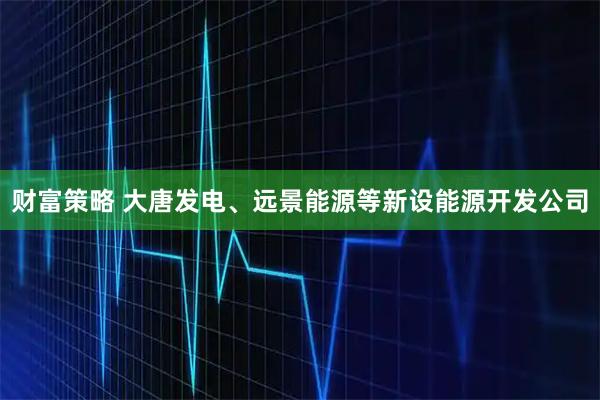 财富策略 大唐发电、远景能源等新设能源开发公司