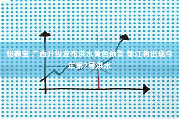 股鑫宝 广西升级发布洪水黄色预警 郁江将出现今年第2号洪水