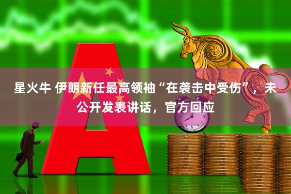 星火牛 伊朗新任最高领袖“在袭击中受伤”,未公开发表讲话,官方回应