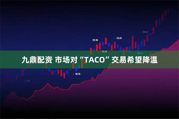九鼎配资 市场对“TACO”交易希望降温