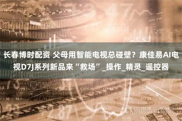 长春博时配资 父母用智能电视总碰壁?康佳易AI电视D7J系列新品来“救场”_操作_精灵_遥控器