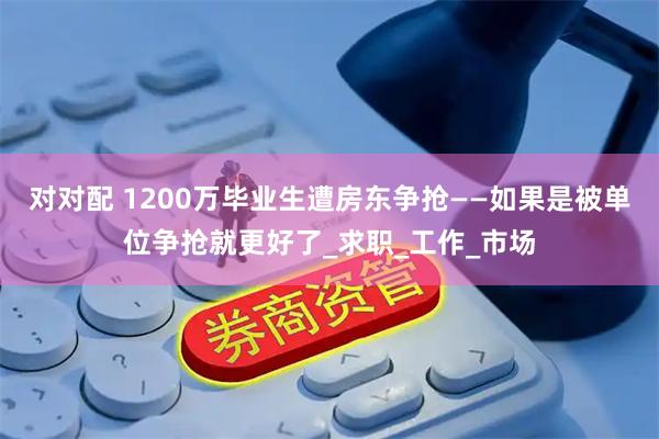 对对配 1200万毕业生遭房东争抢——如果是被单位争抢就更好了_求职_工作_市场