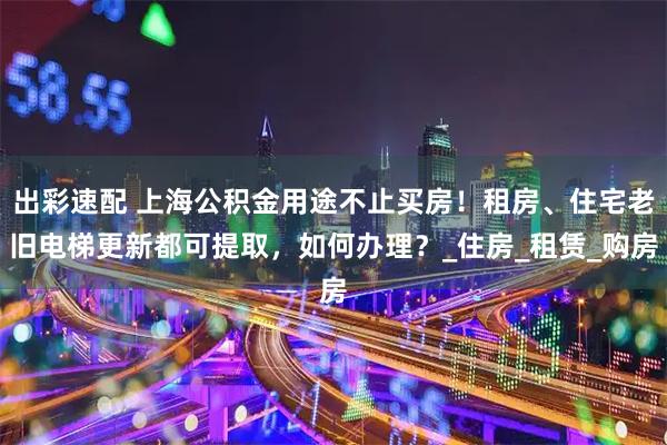 出彩速配 上海公积金用途不止买房！租房、住宅老旧电梯更新都可提取，如何办理？_住房_租赁_购房