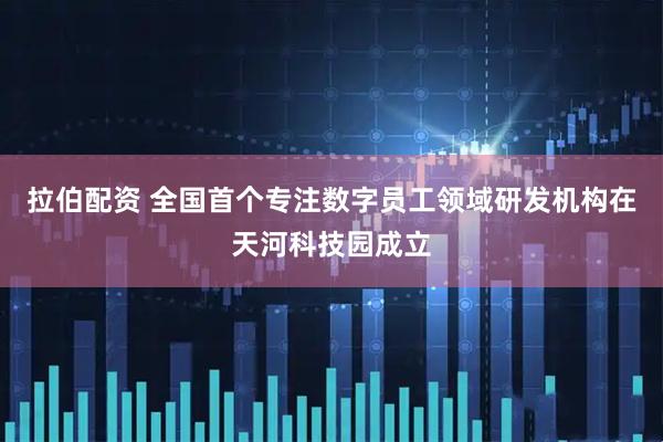 拉伯配资 全国首个专注数字员工领域研发机构在天河科技园成立