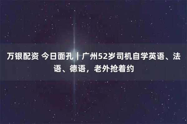 万银配资 今日面孔｜广州52岁司机自学英语、法语、德语，老外抢着约