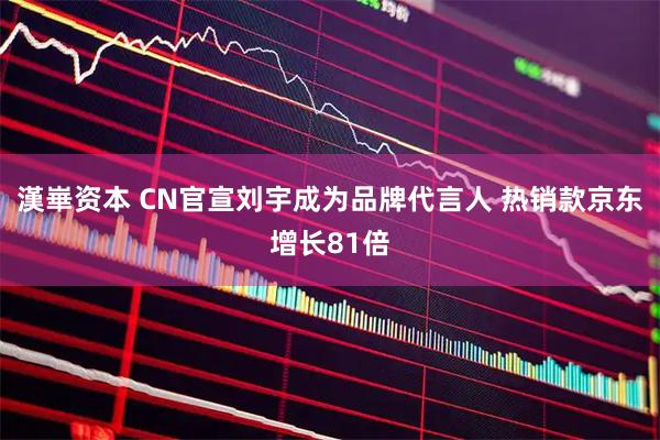 漢崋资本 CN官宣刘宇成为品牌代言人 热销款京东增长81倍