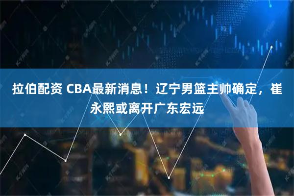 拉伯配资 CBA最新消息！辽宁男篮主帅确定，崔永熙或离开广东宏远