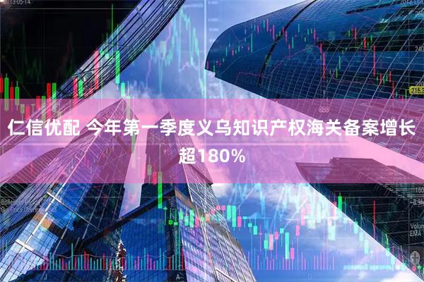 仁信优配 今年第一季度义乌知识产权海关备案增长超180%