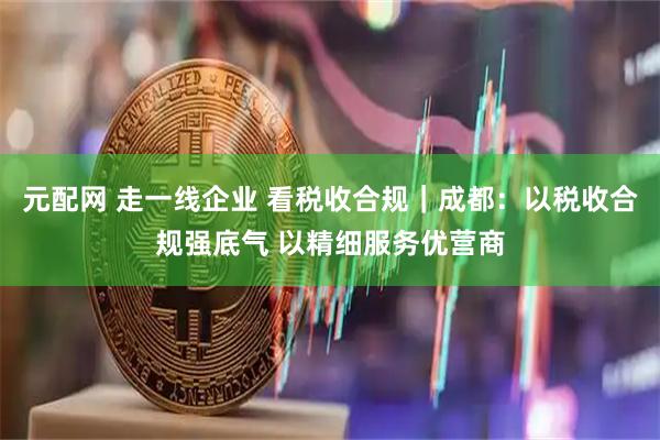 元配网 走一线企业 看税收合规｜成都：以税收合规强底气 以精细服务优营商