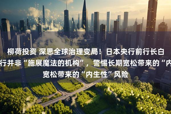 柳荷投资 深思全球治理变局！日本央行前行长白川方明：央行并非“施展魔法的机构”，警惕长期宽松带来的“内生性”风险