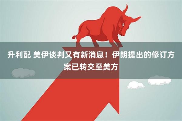 升利配 美伊谈判又有新消息！伊朗提出的修订方案已转交至美方