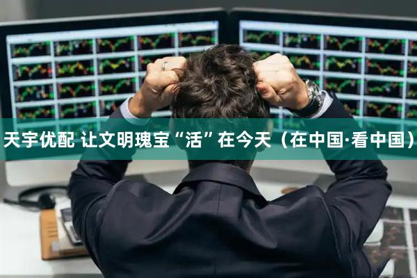 天宇优配 让文明瑰宝“活”在今天（在中国·看中国）