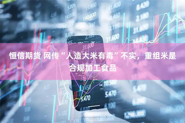 恒信期货 网传“人造大米有毒”不实，重组米是合规加工食品