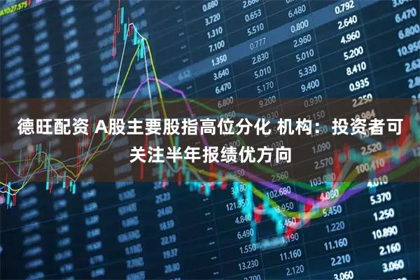 德旺配资 A股主要股指高位分化 机构：投资者可关注半年报绩优方向