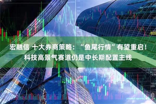 宏融信 十大券商策略：“鱼尾行情”有望重启！科技高景气赛道仍是中长期配置主线