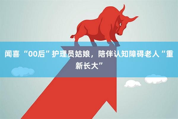 闻喜 “00后”护理员姑娘,陪伴认知障碍老人“重新长大”