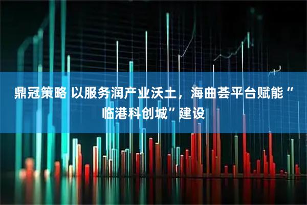 鼎冠策略 以服务润产业沃土,海曲荟平台赋能“临港科创城”建设