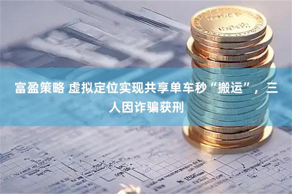 富盈策略 虚拟定位实现共享单车秒“搬运”,三人因诈骗获刑