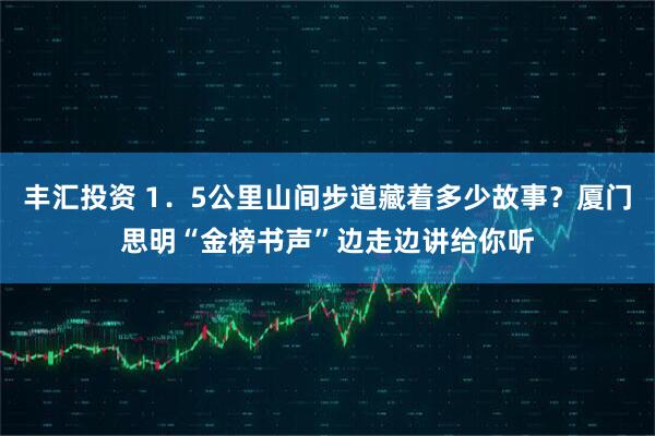 丰汇投资 1．5公里山间步道藏着多少故事？厦门思明“金榜书声”边走边讲给你听