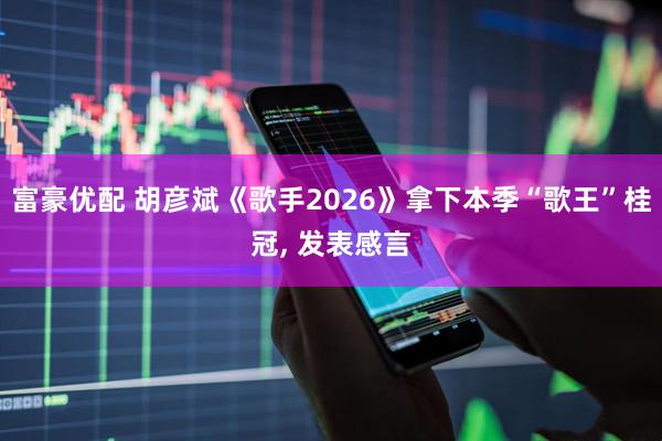 富豪优配 胡彦斌《歌手2026》拿下本季“歌王”桂冠, 发表感言