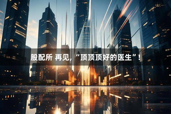 股配所 再见, “顶顶顶好的医生”!