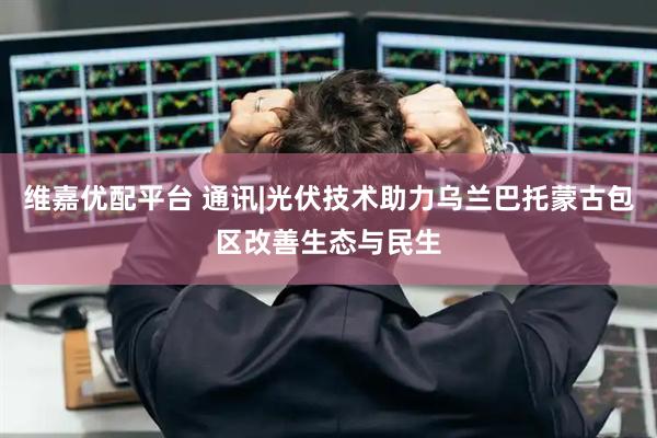 维嘉优配平台 通讯|光伏技术助力乌兰巴托蒙古包区改善生态与民生