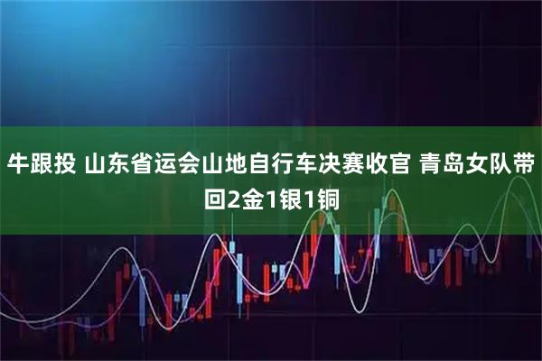 牛跟投 山东省运会山地自行车决赛收官 青岛女队带回2金1银1铜