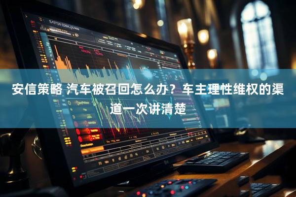 安信策略 汽车被召回怎么办？车主理性维权的渠道一次讲清楚