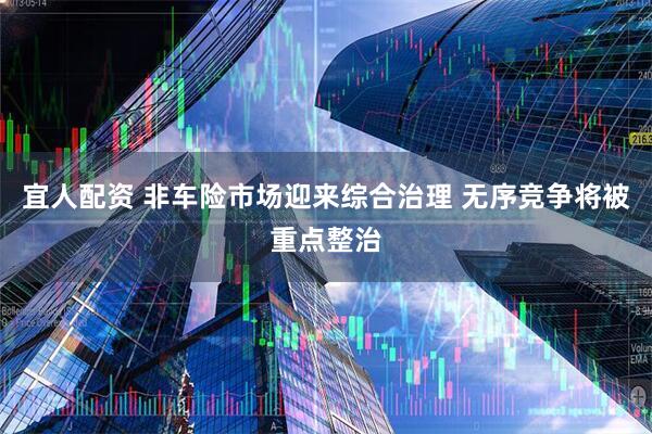 宜人配资 非车险市场迎来综合治理 无序竞争将被重点整治