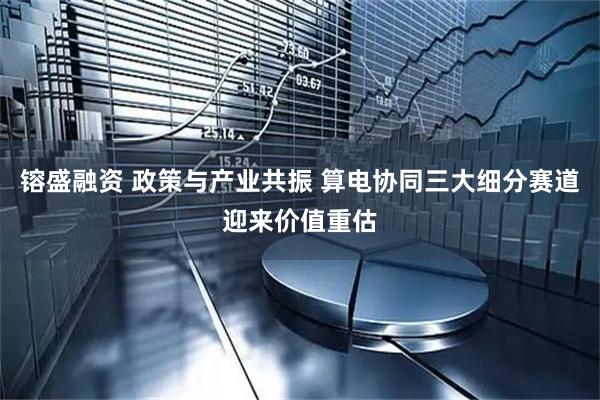 镕盛融资 政策与产业共振 算电协同三大细分赛道迎来价值重估
